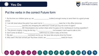 You Do
Put the verbs in the correct Future form
1. By the time our children grow up, we ________________ (collect) enough money to send them to a good private
school.
2. I can tell Janet about the party if you want me to. I ________________ (see) her in the office tomorrow.
3. ________________ (you/do) any shopping this afternoon? Could you buy me a box of cigars?
4. ________________ (Mr Grey/explore) any sunken ships when he goes on his nexttreasure hunting expedition?
5. ‘The phone's ringing. It may be the boy.’ ‘I ________________ (not answer) I don't want to talk to him.’
6. Don't come at eleven. I ________________ (still/mind) my sister’s baby at the time.
7. My dad ________________ (not lend) me his car. He never lets anyone drive his Ferrari.
8. Why hasn’t the train arrived yet? By three o'clock, we ________________ (wait) for hours.
 