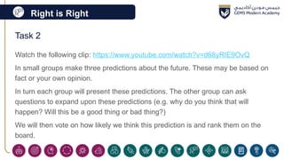 Right is Right
Task 2
Watch the following clip: https://www.youtube.com/watch?v=d68yRIE9OvQ
In small groups make three predictions about the future. These may be based on
fact or your own opinion.
In turn each group will present these predictions. The other group can ask
questions to expand upon these predictions (e.g. why do you think that will
happen? Will this be a good thing or bad thing?)
We will then vote on how likely we think this prediction is and rank them on the
board.
 