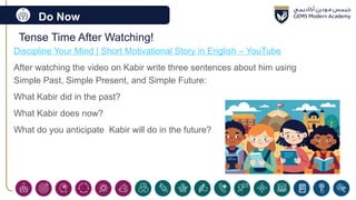 Do Now
Tense Time After Watching!
Discipline Your Mind | Short Motivational Story in English – YouTube
After watching the video on Kabir write three sentences about him using
Simple Past, Simple Present, and Simple Future:
What Kabir did in the past?
What Kabir does now?
What do you anticipate Kabir will do in the future?
 