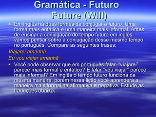 Gramática - Futuro   Future (Will) Em inglês há duas formas de conjugar o futuro. Uma forma mais enfática e uma maneira mais informal. Antes de ensinar a conjugação do tempo futuro em inglês, vamos pensar sobre a conjugação desse mesmo tempo no português. Compare as seguintes frases:                      Viajarei amanhã  Eu vou viajar amanhã    Você pode observar que em português falar  “viajarei” parece mais formal e enfático? E falar “vou viajar” parece mais informal? Em inglês o tempo futuro funciona da mesma maneira, porém nessa lição você aprenderá a maneira mais formal na afirmativa e negativa. Estude as traduções abaixo:  