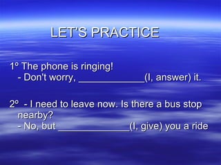 LET’S PRACTICE  1º The phone is ringing! - Don't worry, ____________(I, answer) it. 2º  - I need to leave now. Is there a bus stop nearby? - No, but _____________(I, give) you a ride  