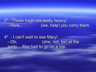 3º - These bags are really heavy! - Here,  (we, help) you carry them. 4º  - I can't wait to see Mary! - Oh,  (she, not, be) at the party... She had to go on a trip.  
