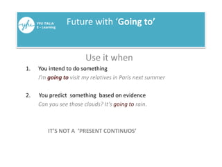 Future with ‘Going to’
Use it when
1. You intend to do something
I’m going to visit my relatives in Paris next summer
2. You predict something based on evidence
Can you see those clouds? It’s going to rain.
IT’S NOT A ‘PRESENT CONTINUOS’
 