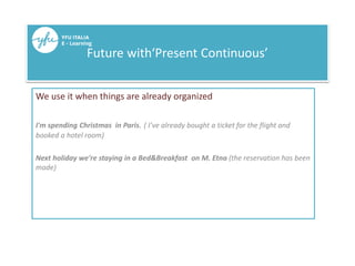 Future with‘Present Continuous’
We use it when things are already organized
I'm spending Christmas in Paris. ( I’ve already bought a ticket for the flight and
booked a hotel room)
Next holiday we're staying in a Bed&Breakfast on M. Etna (the reservation has been
made)
 