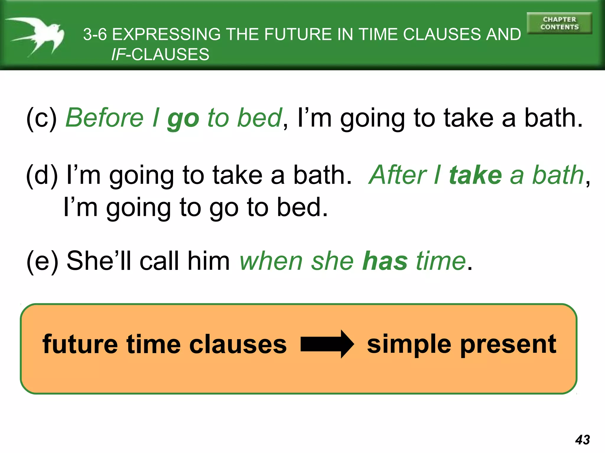 3-6 EXPRESSING THE FUTURE IN TIME CLAUSES AND
IF-CLAUSES

(c) Before I go to bed, I’m going to take a bath.
(d) I’m going to take a bath. After I take a bath,
I’m going to go to bed.
(e) She’ll call him when she has time.
future time clauses

simple present

43

 
