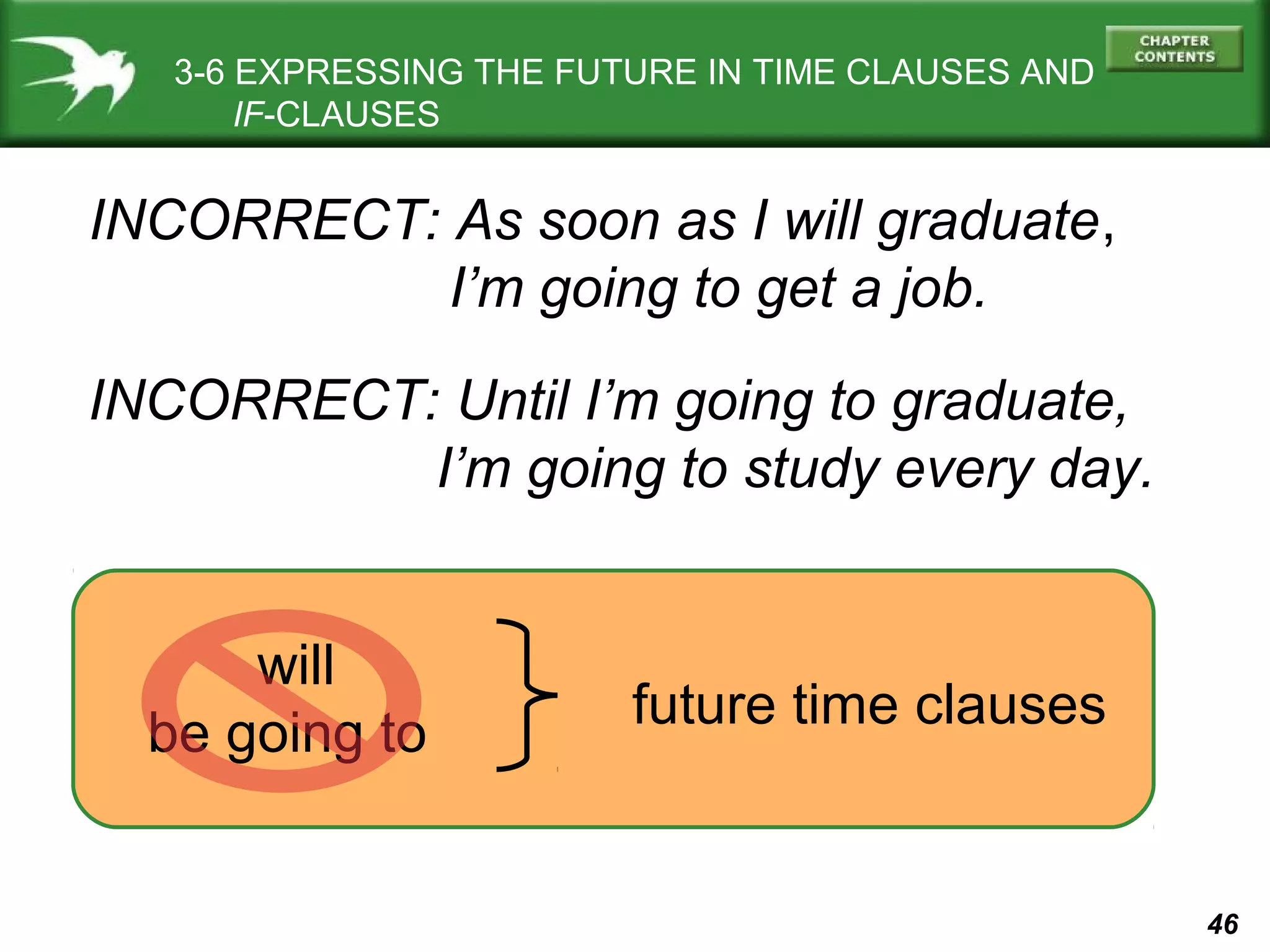 3-6 EXPRESSING THE FUTURE IN TIME CLAUSES AND
IF-CLAUSES

INCORRECT: As soon as I will graduate,
I’m going to get a job.
INCORRECT: Until I’m going to graduate,
I’m going to study every day.
will
be going to

future time clauses

46

 