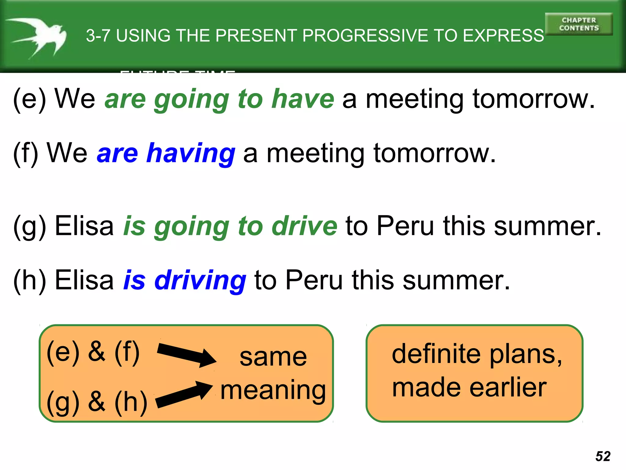 3-7 USING THE PRESENT PROGRESSIVE TO EXPRESS
FUTURE TIME

(e) We are going to have a meeting tomorrow.
(f) We are having a meeting tomorrow.
(g) Elisa is going to drive to Peru this summer.
(h) Elisa is driving to Peru this summer.
(e) & (f)
(g) & (h)

same
meaning

definite plans,
made earlier
52

 