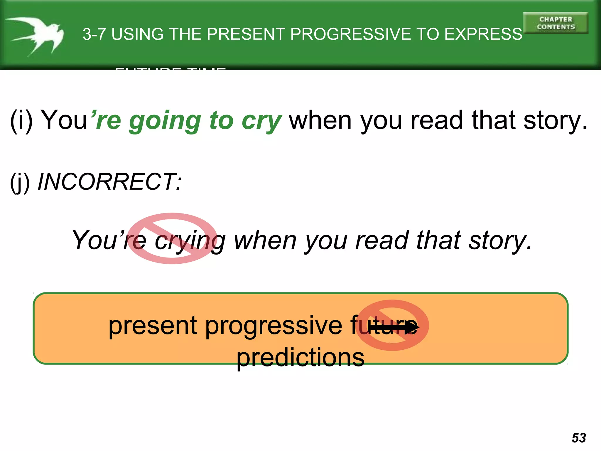 3-7 USING THE PRESENT PROGRESSIVE TO EXPRESS
FUTURE TIME

(i) You’re going to cry when you read that story.
(j) INCORRECT:

You’re crying when you read that story.
present progressive future
predictions
53

 