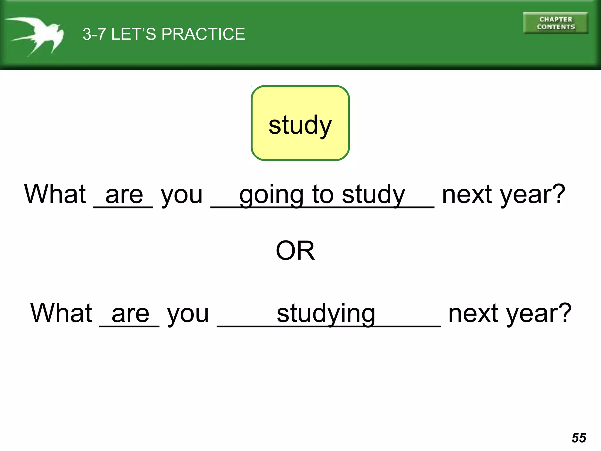 3-7 LET’S PRACTICE

study
What ____ you _______________ next year?
are
going to study
OR
What ____ you _______________ next year?
are
studying

55

 