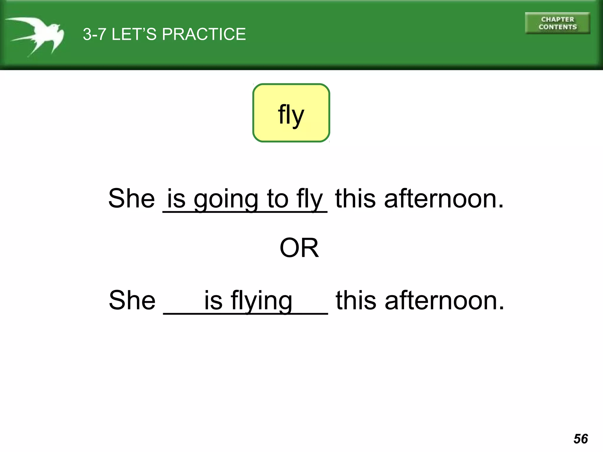 3-7 LET’S PRACTICE

fly
She ___________ this afternoon.
is going to fly
OR
She ___________ this afternoon.
is flying

56

 