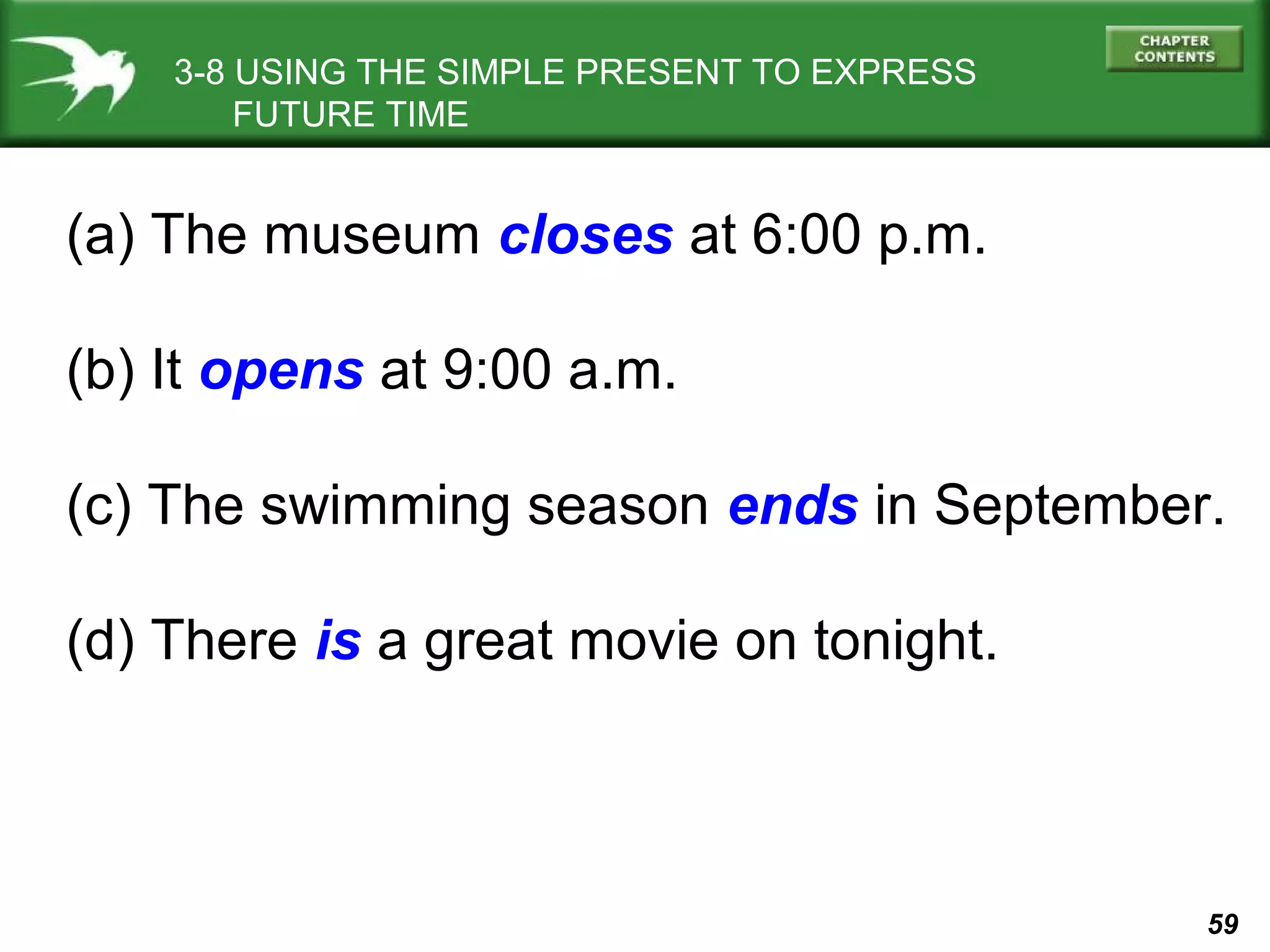 3-8 USING THE SIMPLE PRESENT TO EXPRESS
FUTURE TIME

(a) The museum closes at 6:00 p.m.
(b) It opens at 9:00 a.m.
(c) The swimming season ends in September.
(d) There is a great movie on tonight.

59

 