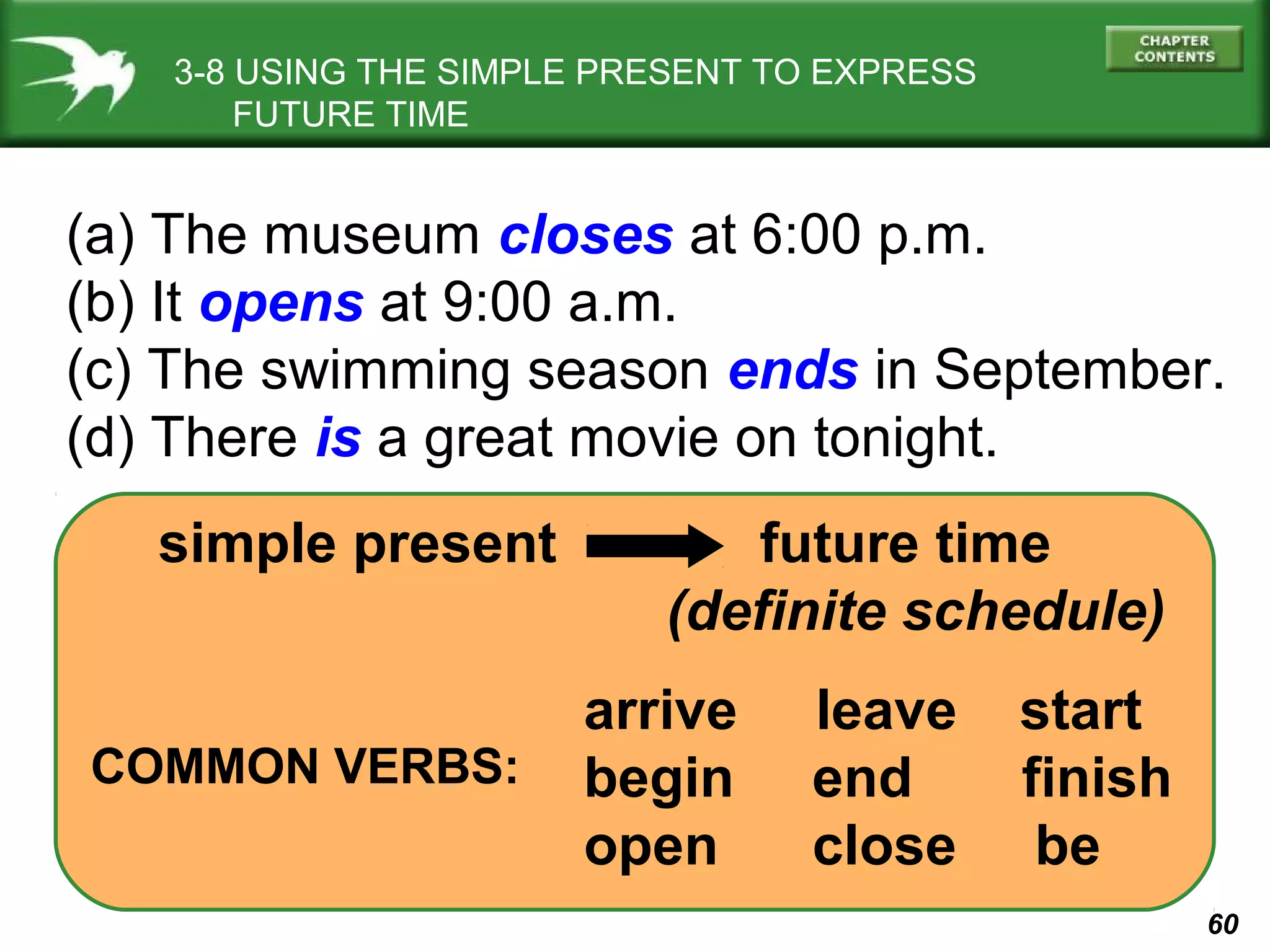 3-8 USING THE SIMPLE PRESENT TO EXPRESS
FUTURE TIME

(a) The museum closes at 6:00 p.m.
(b) It opens at 9:00 a.m.
(c) The swimming season ends in September.
(d) There is a great movie on tonight.
simple present

COMMON VERBS:

future time
(definite schedule)
arrive
begin
open

leave
end
close

start
finish
be
60

 
