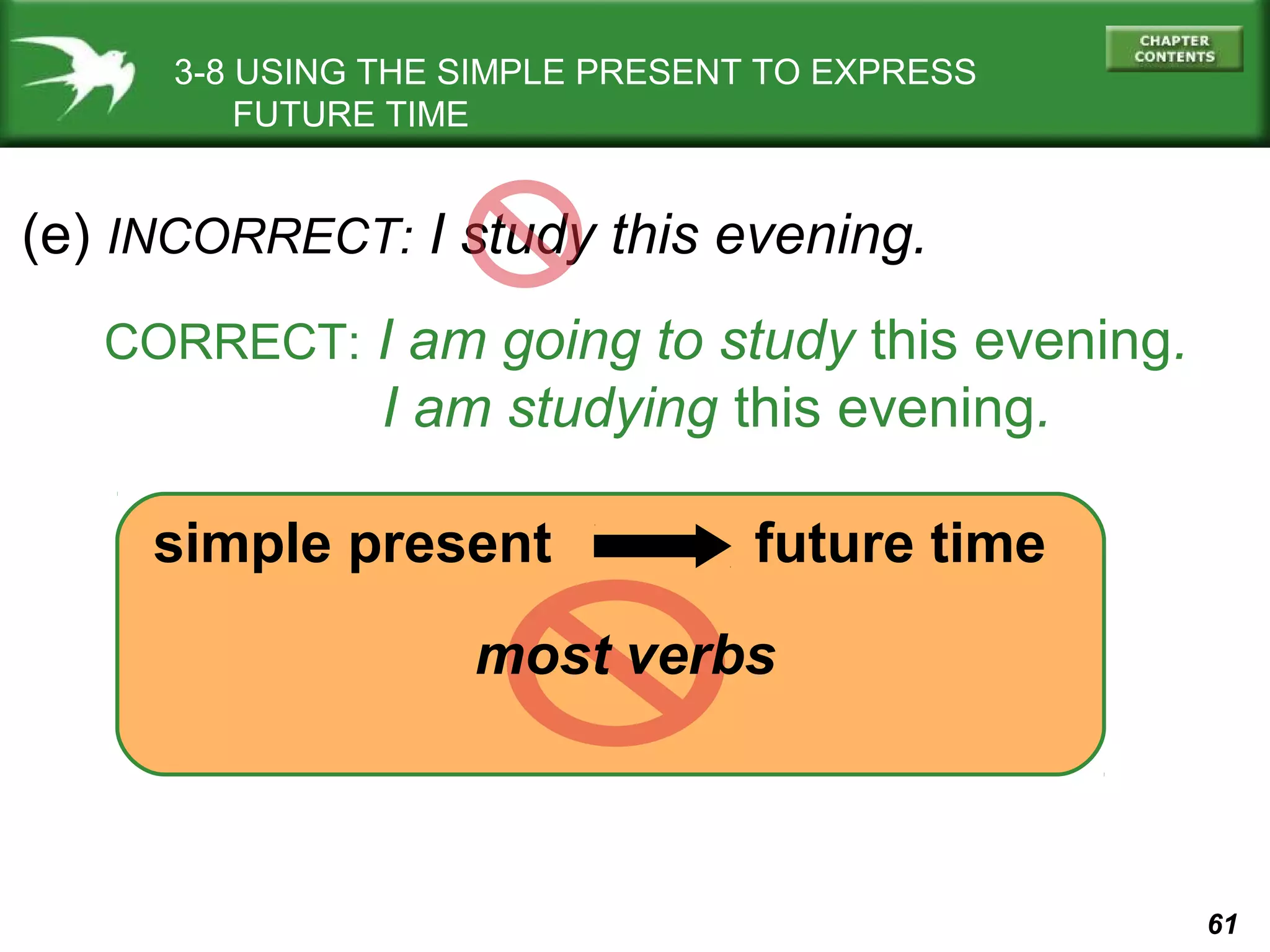 3-8 USING THE SIMPLE PRESENT TO EXPRESS
FUTURE TIME

(e) INCORRECT: I study this evening.
CORRECT: I am going to study this evening.

I am studying this evening.
simple present

future time

most verbs

61

 