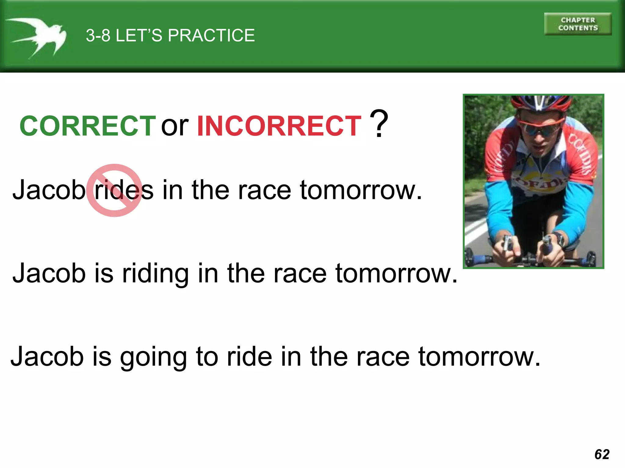 3-8 LET’S PRACTICE

CORRECT or INCORRECT ?
Jacob rides in the race tomorrow.
Jacob is riding in the race tomorrow.
Jacob is going to ride in the race tomorrow.

62

 