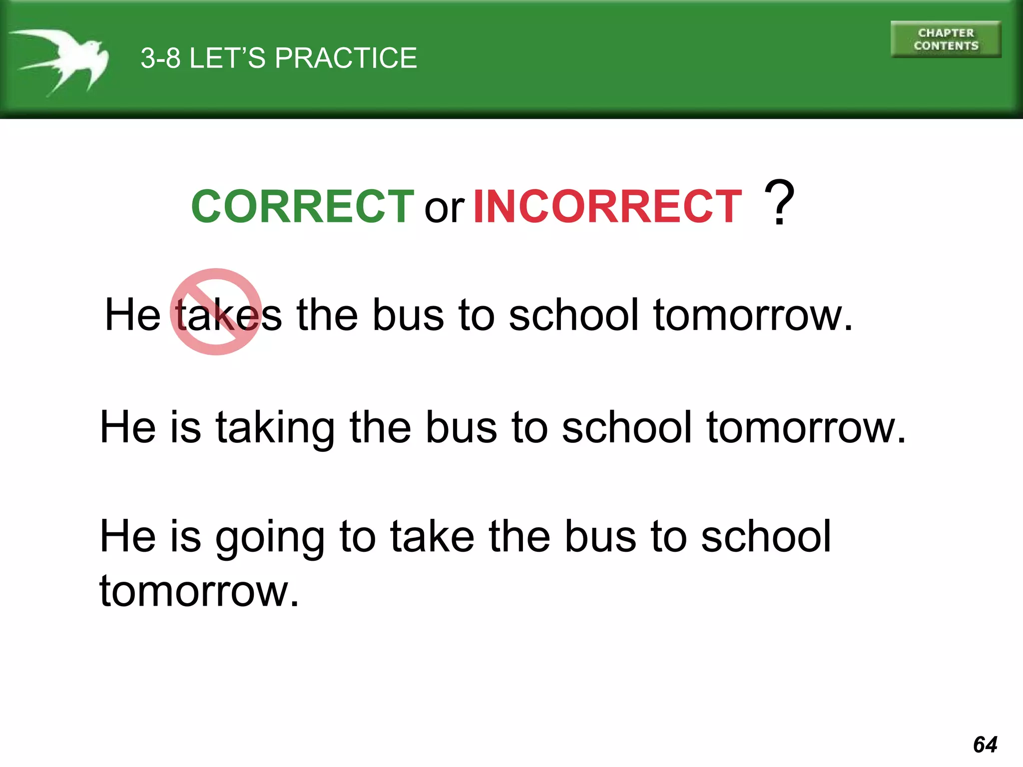 3-8 LET’S PRACTICE

CORRECT or INCORRECT

?

He takes the bus to school tomorrow.
He is taking the bus to school tomorrow.
He is going to take the bus to school
tomorrow.

64

 