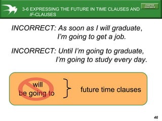 3-6 EXPRESSING THE FUTURE IN TIME CLAUSES AND
IF-CLAUSES

INCORRECT: As soon as I will graduate,
I’m going to get a job.
INCORRECT: Until I’m going to graduate,
I’m going to study every day.
will
be going to

future time clauses

46

 