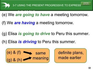 3-7 USING THE PRESENT PROGRESSIVE TO EXPRESS
FUTURE TIME

(e) We are going to have a meeting tomorrow.
(f) We are having a meeting tomorrow.
(g) Elisa is going to drive to Peru this summer.
(h) Elisa is driving to Peru this summer.
(e) & (f)
(g) & (h)

same
meaning

definite plans,
made earlier
52

 