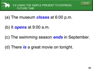 3-8 USING THE SIMPLE PRESENT TO EXPRESS
FUTURE TIME

(a) The museum closes at 6:00 p.m.
(b) It opens at 9:00 a.m.
(c) The swimming season ends in September.
(d) There is a great movie on tonight.

59

 