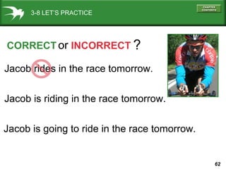 3-8 LET’S PRACTICE

CORRECT or INCORRECT ?
Jacob rides in the race tomorrow.
Jacob is riding in the race tomorrow.
Jacob is going to ride in the race tomorrow.

62

 
