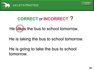 3-8 LET’S PRACTICE

CORRECT or INCORRECT

?

He takes the bus to school tomorrow.
He is taking the bus to school tomorrow.
He is going to take the bus to school
tomorrow.

64

 