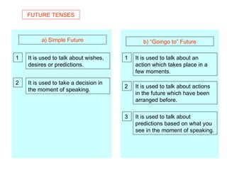 FUTURE TENSES a) Simple Future b) “Goingo to” Future It is used to talk about wishes, desires or predictions. 1 2 It is used to take a decision in the moment of speaking. 1 2 3 It is used to talk about an action which takes place in a few moments. It is used to talk about actions in the future which have been arranged before. It is used to talk about predictions based on what you see in the moment of speaking. 