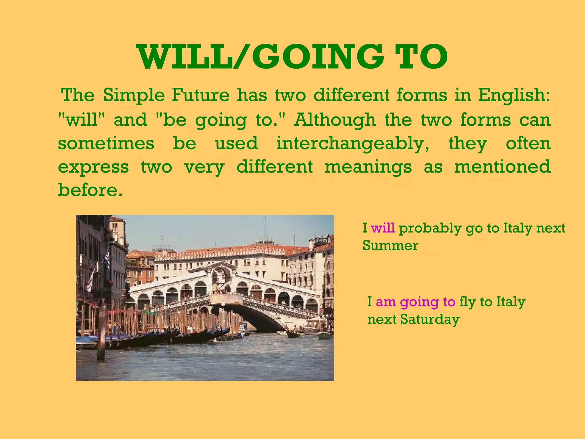 WILL/GOING TO The   Simple Future has two different forms in English: &quot;will&quot; and &quot;be going to.&quot; Although the two forms can sometimes be used interchangeably, they often express two very different meanings as mentioned before.   I  will  probably go to Italy next Summer I  am going to  fly to Italy next Saturday 