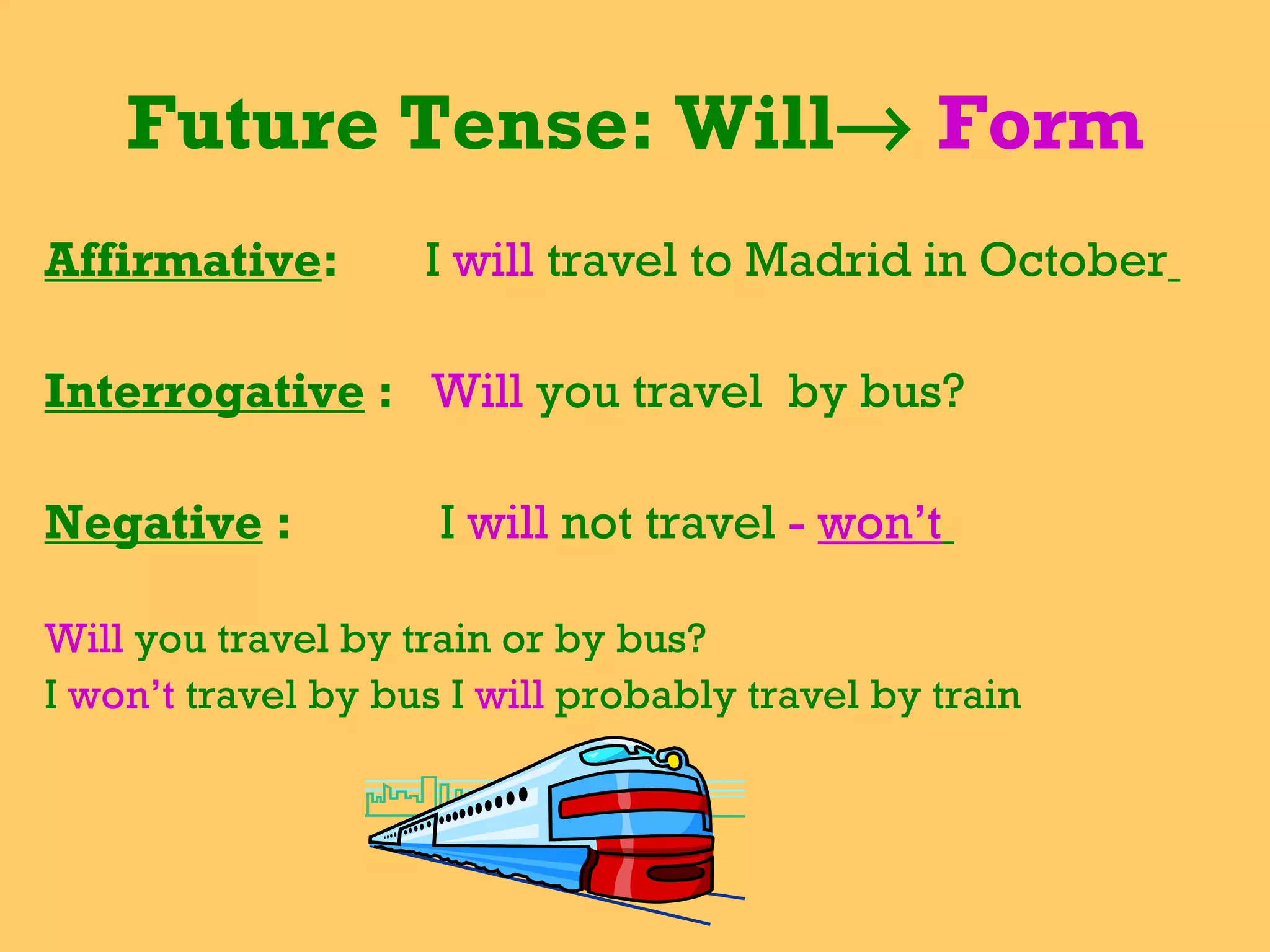 Future Tense: Will    Form Affirmative :  I  will   travel to Madrid in October   Interrogative  :  Will  you travel  by bus?  Negative  :  I  will  not travel  -  won’t   Will  you travel by train or by bus? I  won’t  travel by bus I  will  probably travel by train  