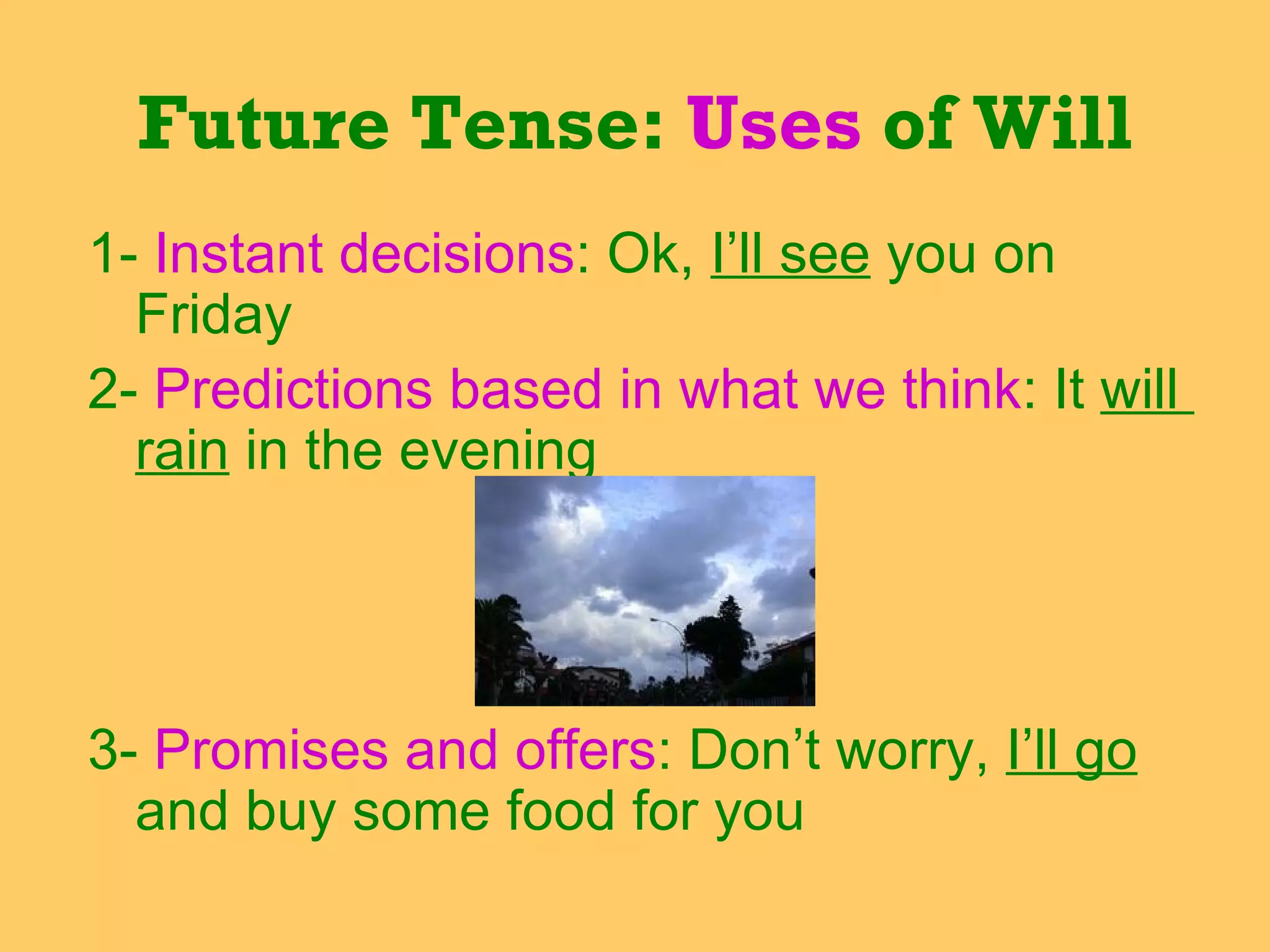1-  Instant decisions : Ok,  I’ll see  you on  Friday 2-  Predictions based in what we think : It  will  rain  in the evening  3-  Promises and offers : Don’t worry,  I’ll go  and buy some food for you Future Tense:  Uses  of Will 