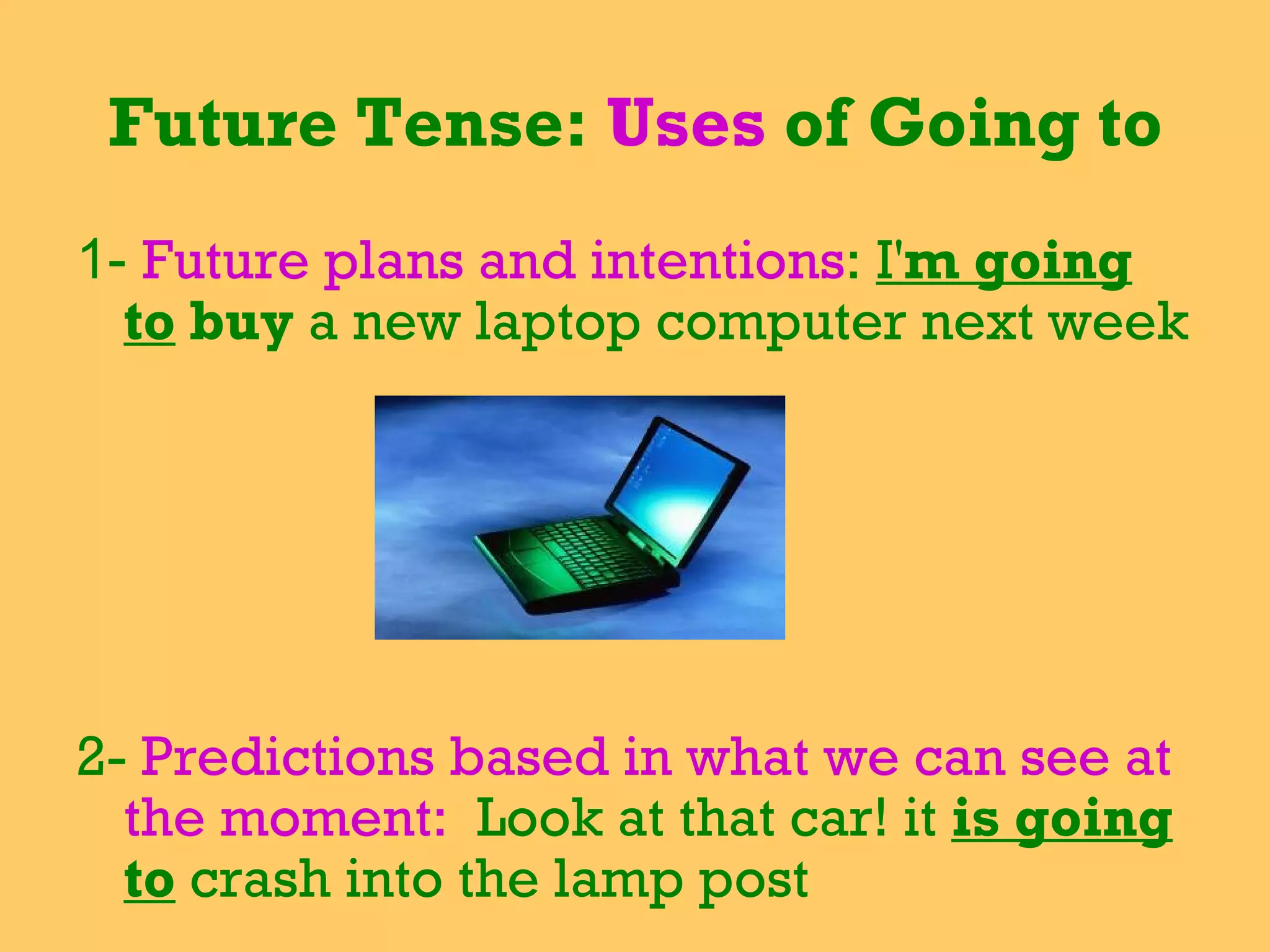 Future Tense:  Uses  of Going to 1-  Future plans and intentions :  I' m going to  buy  a new laptop computer next week   2-  Predictions based in what we can see at the moment:  Look at that car! it  is going to   crash into the lamp post   