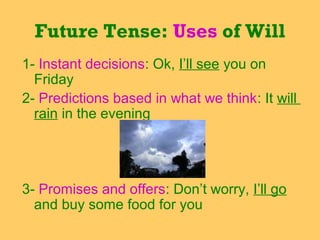 Future Tense: Uses of Will
1- Instant decisions: Ok, I’ll see you on
Friday
2- Predictions based in what we think: It will
rain in the evening

3- Promises and offers: Don’t worry, I’ll go
and buy some food for you

 