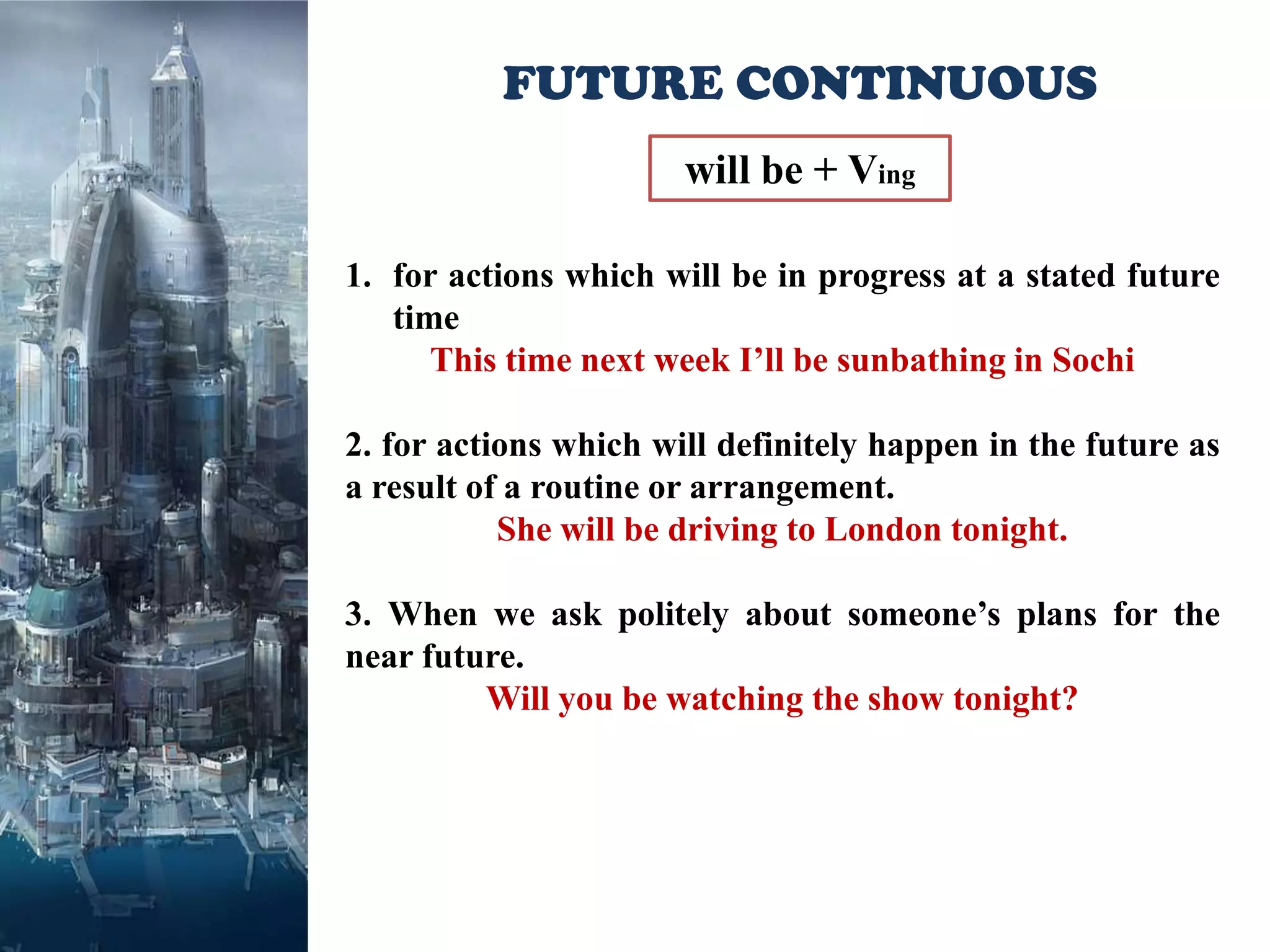 FUTURE CONTINUOUS
                       will be + Ving

1. for actions which will be in progress at a stated future
   time
      This time next week I’ll be sunbathing in Sochi

2. for actions which will definitely happen in the future as
a result of a routine or arrangement.
           She will be driving to London tonight.

3. When we ask politely about someone’s plans for the
near future.
         Will you be watching the show tonight?
 