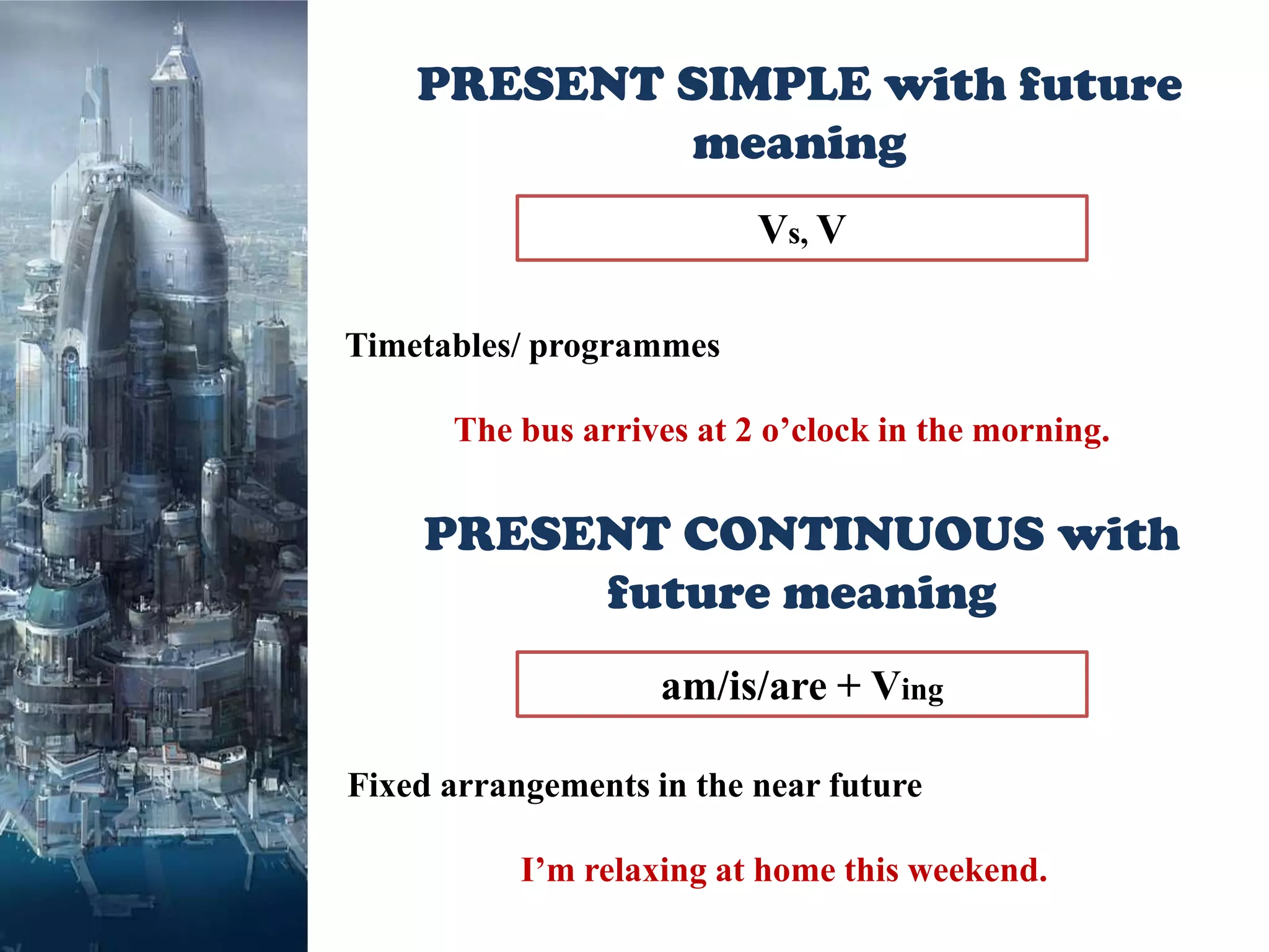 PRESENT SIMPLE with future
            meaning
                          Vs, V

Timetables/ programmes

      The bus arrives at 2 o’clock in the morning.


    PRESENT CONTINUOUS with
         future meaning
                    am/is/are + Ving

Fixed arrangements in the near future

           I’m relaxing at home this weekend.
 