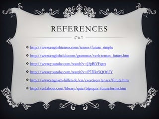 REFERENCES

 http://www.englishtenses.com/tenses/future_simple

 http://www.englishclub.com/grammar/verb-tenses_future.htm

 http://www.youtube.com/watch?v=JfpBiVFqtrs

 http://www.youtube.com/watch?v=P72Dz5QOtUY

 http://www.englisch-hilfen.de/en/exercises/tenses/future.htm

 http://esl.about.com/library/quiz/blgrquiz_futureforms.htm

 http://www.slideshare.net/FrankCouto/raquels-ppt-verb-tenses-to-express-future-time
 