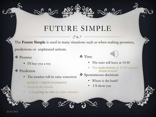 FUTURE SIMPLE
       The Future Simple is used in many situations such as when making promises,
       predictions or unplanned actions.

        Promise                                         Time
             • I’ll buy you a toy.                           • The train will leave at 10:30
                                                             • The train leaves at 10:30 (schedule)
        Prediction                                                  Simple present
             • The weather will be rainy tomorrow
                                                         Spontaneous decisions
               going to -> logical consequence
                                                             • Where is the bank?
             • Look at the clouds                            • I´ll show you
             • - it is going to rain in a few minutes




27/05/2012                                                                                            3
 