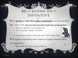 BE + GOING TO +
                             INFINITIVE
             Use going to talk about plan or intention you have decided
             that want to do, but you may not have made the arrangement.
                 • Have you spoken to your teacher yet?
                 • No, I’m going to speak to her later.

                 • I´m going to study at university when I finish high school.

             To express something that is about to happen because there
             are suggestions.
                 • Be Careful! The dog is going to bite you



27/05/2012                                                                       4
 