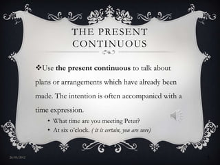 THE PRESENT
                            CONTINUOUS

             Use the present continuous to talk about
             plans or arrangements which have already been
             made. The intention is often accompanied with a
             time expression.
                 • What time are you meeting Peter?
                 • At six o’clock. ( it is certain, you are sure)


27/05/2012                                                          5
 