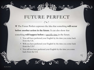 FUTURE PERFECT
              The Future Perfect expresses the idea that something will occur
             before another action in the future. It can also show that
             something will happen before a specific time in the future.
                  • You will have perfected your English by the time you come back
                    from the U.S.
                  • Will you have perfected your English by the time you come back
                    from the U.S.?
                  • You will not have perfected your English by the time you come
                    back from the U.S.




27/05/2012                                                                           9
 