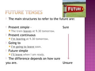    The main structures to refer to the future are:

   Present simple –                          Sure
     The    train leaves at 9.30 tomorrow.
   Present continuous
     I’m    leaving at 9.30 tomorrow.
   Going to
     I’m    going to leave soon.
   Future simple
     I’ll   leave when I am ready.
 The difference depends on how sure
you are.                             Unsure
 
