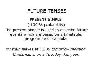 FUTURE TENSES
             PRESENT SIMPLE
            ( 100 % probability)
The present simple is used to describe future
  events which are based on a timetable,
          programme or calendar

My train leaves at 11.30 tomorrow morning.
    Christmas is on a Tuesday this year.
 