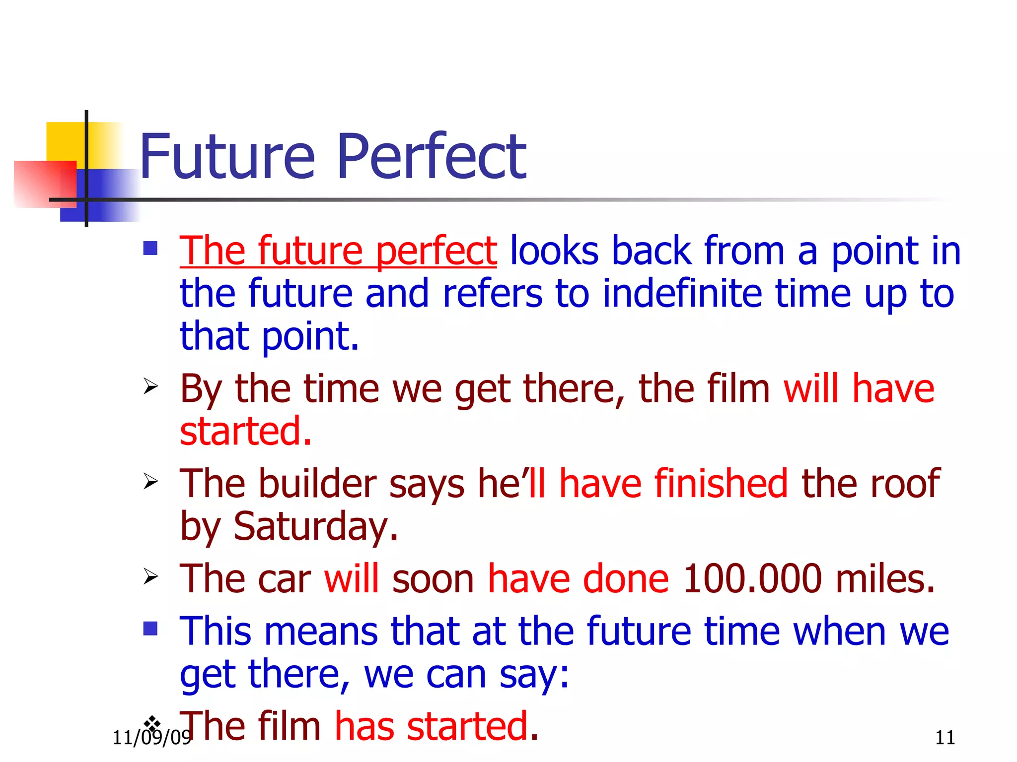 Future Perfect The future perfect  looks back from a point in the future and refers to indefinite time up to that point. By the time we get there, the film  will have   started.   The builder says he’ ll   have finished  the roof by Saturday. The car  will  soon  have done  100.000 miles. This means that at the future time when we get there, we can say: The film  has started . 