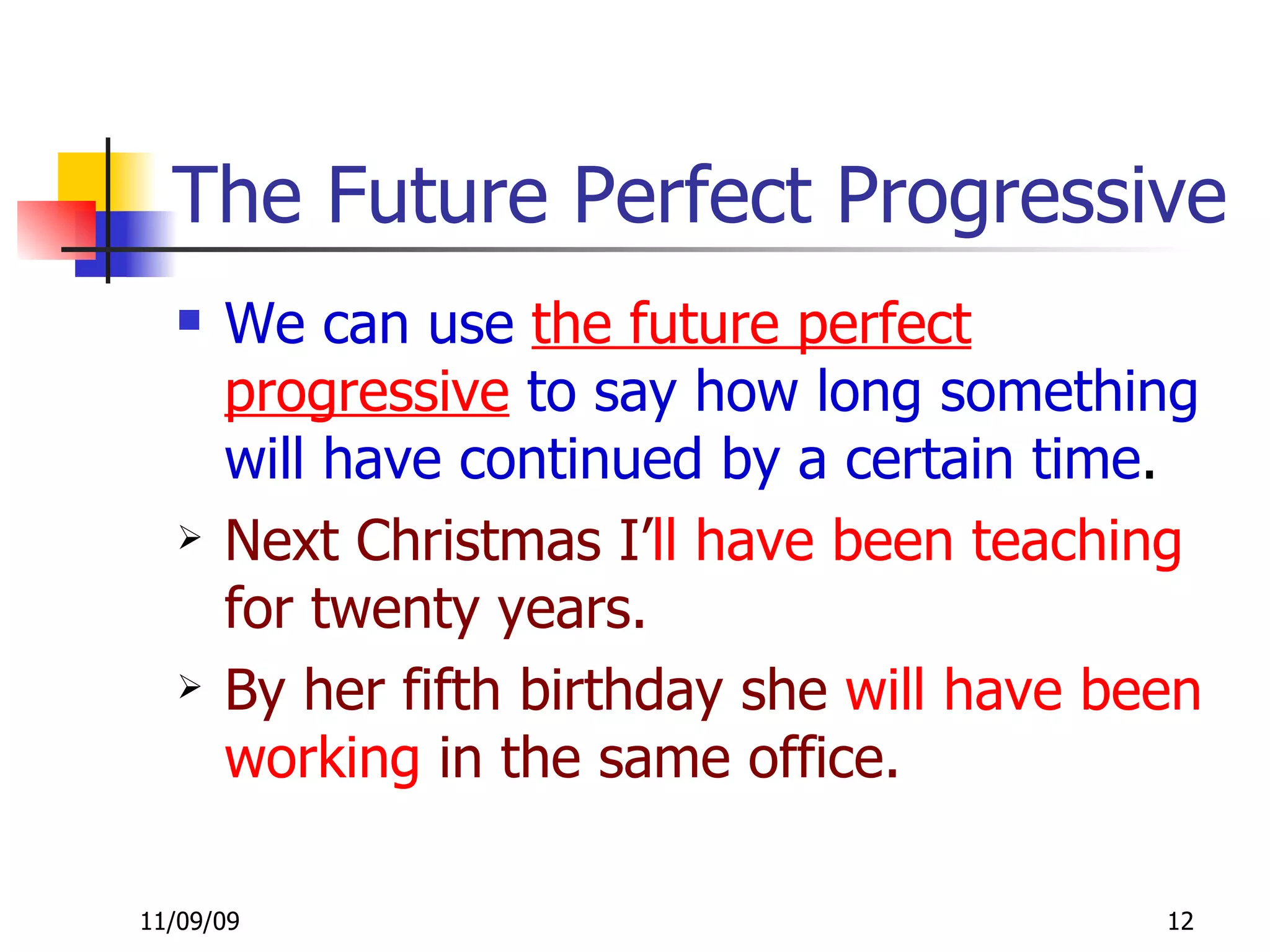 The Future Perfect Progressive  We can use  the future perfect progressive  to say how long something will have continued by a certain time . Next Christmas I’ ll   have been teaching  for twenty years. By her fifth birthday she  will have been   working  in the same office. 