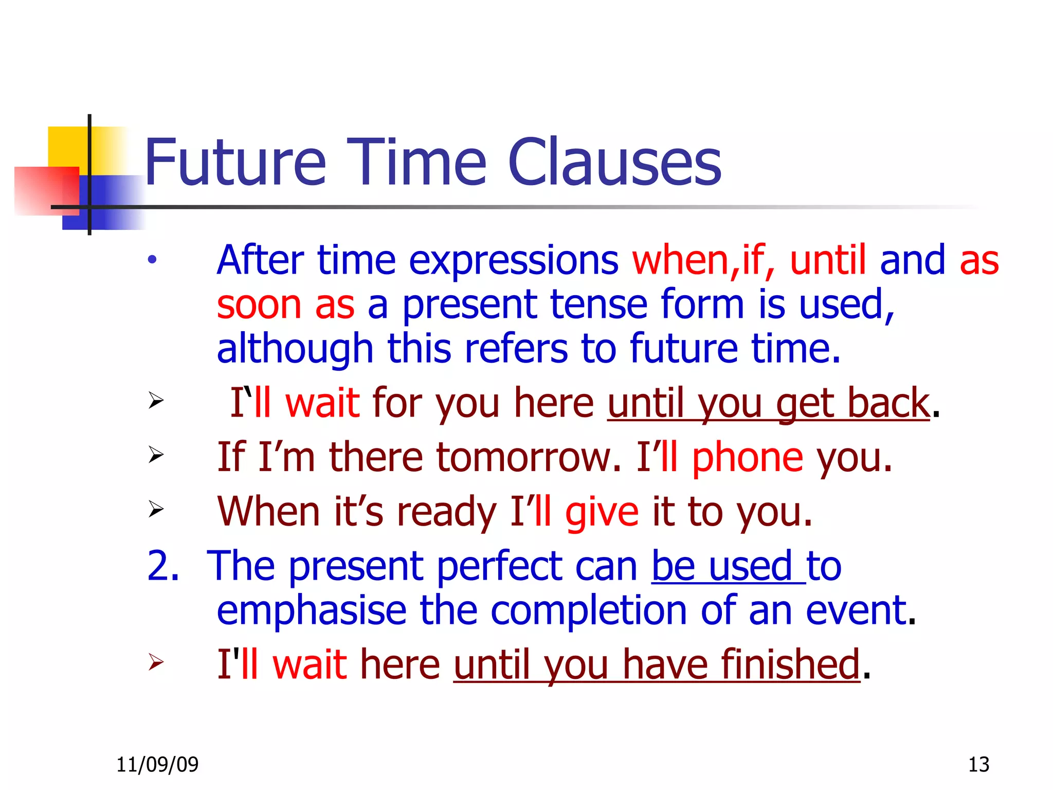 Future Time Clauses After time expressions  when,if, until  and  as soon as  a present tense form is used, although this refers to future time.  I ‘ ll wait   for you here  until you get back . If I’m there tomorrow. I’ ll   phone  you. When it’s ready I’ ll   give  it to you. 2.  The present perfect can  be used  to emphasise the completion of an event .  I ' ll wait   here  until you have finished . 