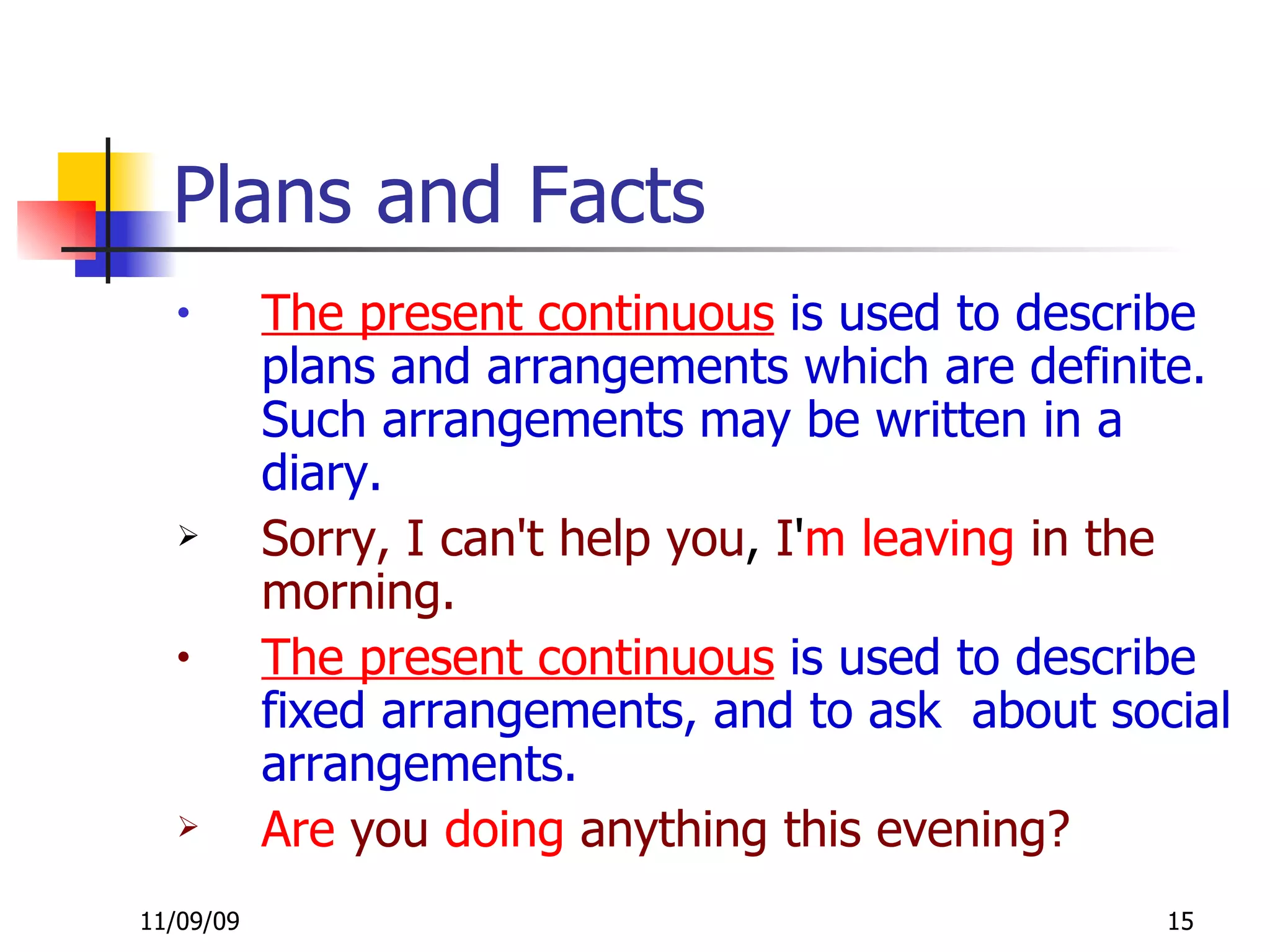 Plans and Facts The present continuous  is used to describe plans and arrangements which are definite. Such arrangements may be written in a diary.  Sorry, I can't help you ,  I ' m   leaving   in the morning. The present continuous  is used to describe fixed arrangements, and to ask  about social arrangements. Are  you  doing  anything this evening? 
