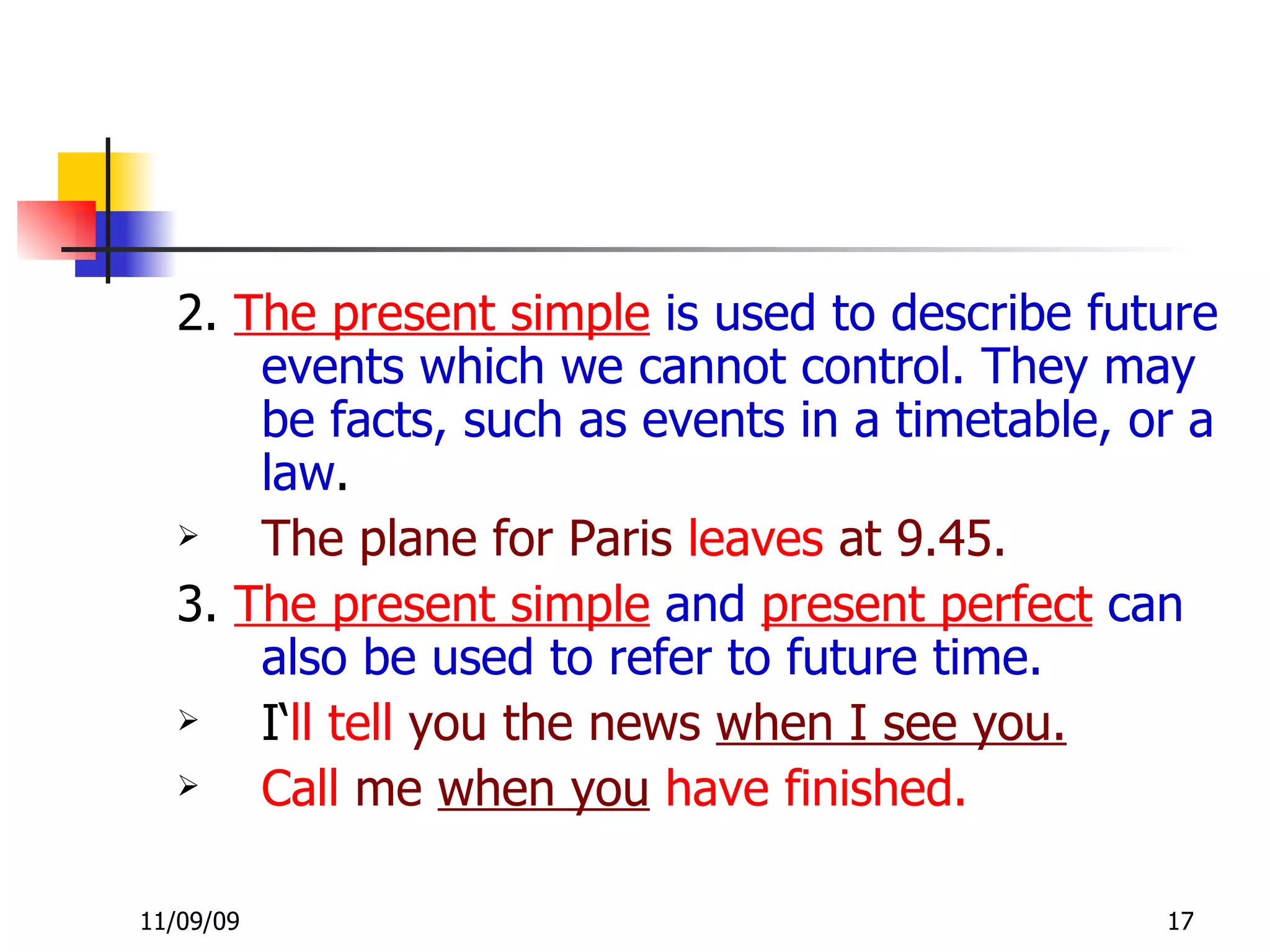 2.  The present simple  is used to describe future events which we cannot control. They may be   facts, such as events in a timetable, or a law . The plane for Paris   leaves   at 9.45. 3.  The present simple  and  present perfect  can also be used to refer to future time. I‘ ll tell   you the news  when I see you.   Call   me  when you   have finished. 