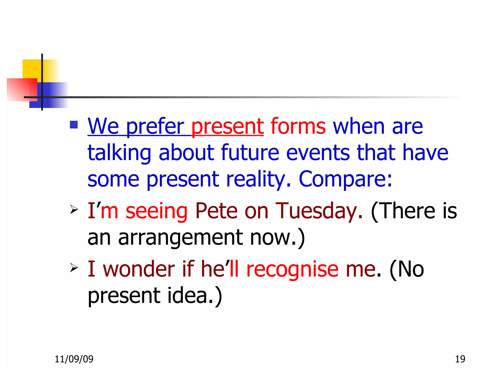 We prefer  present  forms  when are talking about future events that have some present reality. Compare: I ’ m   seeing   Pete on Tuesday.  (There is an arrangement now.) I wonder if   he ’ ll   recognise   me . (No present idea.) 