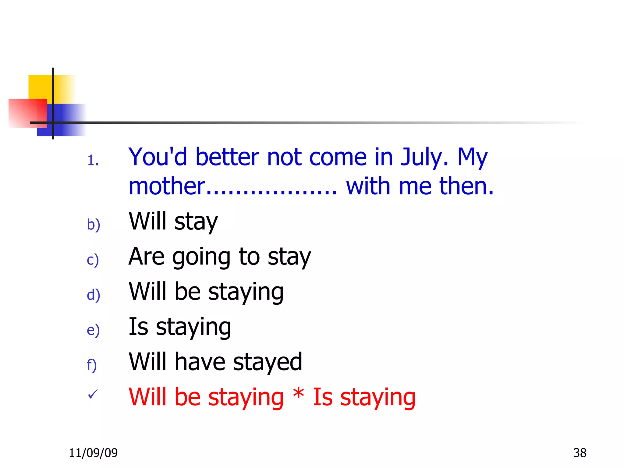 You'd better not come in July. My mother.................. with me then. Will stay Are going to stay Will be staying Is staying Will have stayed Will be staying * Is staying 