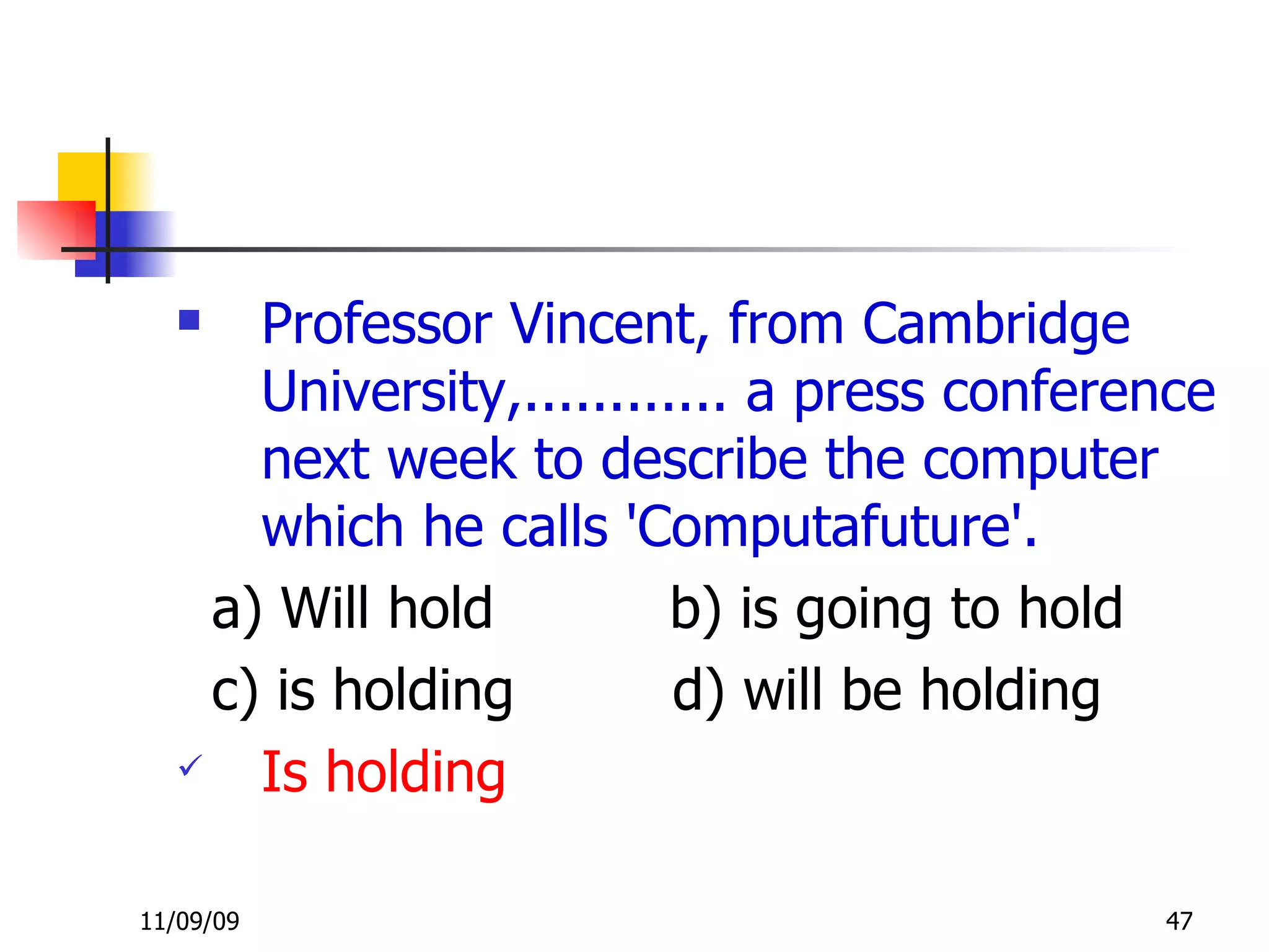 Professor Vincent, from Cambridge University,............ a press conference next week to describe the computer which he calls 'Computafuture'.   a) Will hold  b) is going to hold c) is holding  d) will be holding Is holding 