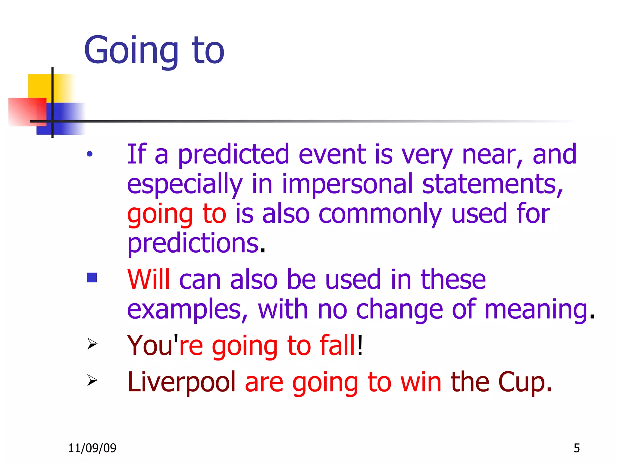Going to If a predicted event is very near, and especially in impersonal statements,  going to  is also commonly used for predictions . Will  can also be used in these examples, with no change of meaning . You ' re going   to fall !  Liverpool  are going to win   the Cup. 