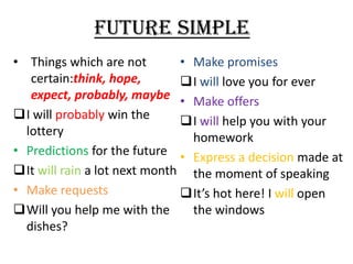 FUTURE SIMPLE
• Things which are not
• Make promises
certain:think, hope,
I will love you for ever
expect, probably, maybe • Make offers
I will probably win the
I will help you with your
lottery
homework
• Predictions for the future • Express a decision made at
It will rain a lot next month the moment of speaking
• Make requests
It’s hot here! I will open
Will you help me with the
the windows
dishes?

 