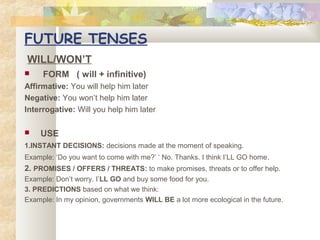 FUTURE TENSES
WILL/WON’T


FORM ( will + infinitive)

Affirmative: You will help him later
Negative: You won’t help him later
Interrogative: Will you help him later


USE

1.INSTANT DECISIONS: decisions made at the moment of speaking.
Example: ‘Do you want to come with me?’ ‘ No. Thanks. I think I’LL GO home .

2. PROMISES / OFFERS / THREATS: to make promises, threats or to offer help.
Example: Don’t worry. I’LL GO and buy some food for you.
3. PREDICTIONS based on what we think:
Example: In my opinion, governments WILL BE a lot more ecological in the future.

 